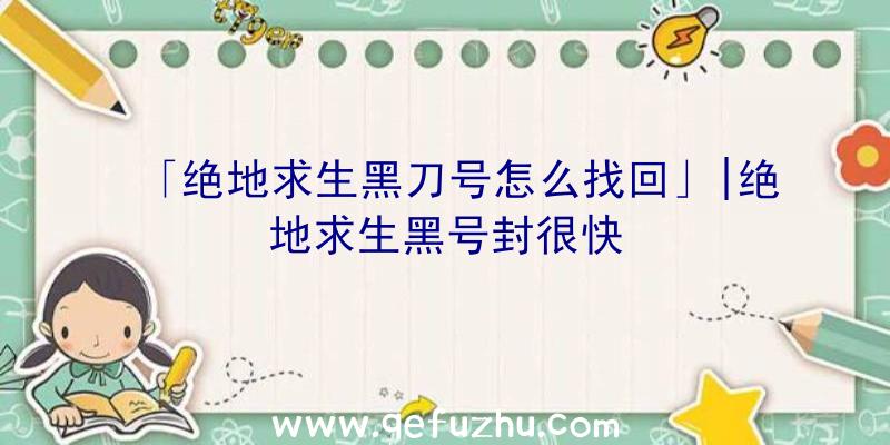 「绝地求生黑刀号怎么找回」|绝地求生黑号封很快